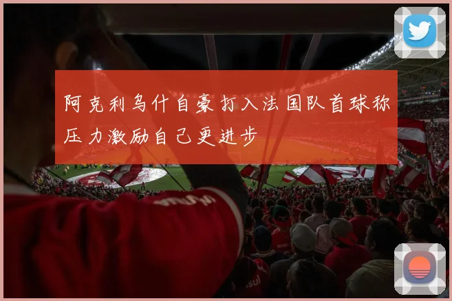 阿克利乌什自豪打入法国队首球称压力激励自己更进步