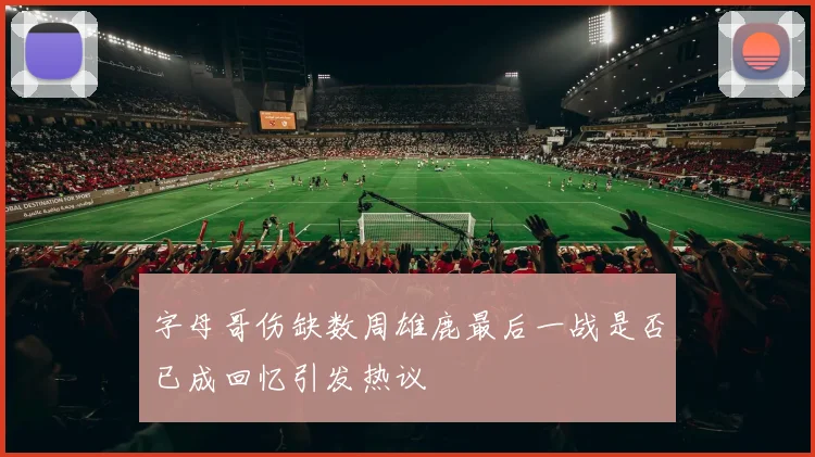字母哥伤缺数周雄鹿最后一战是否已成回忆引发热议
