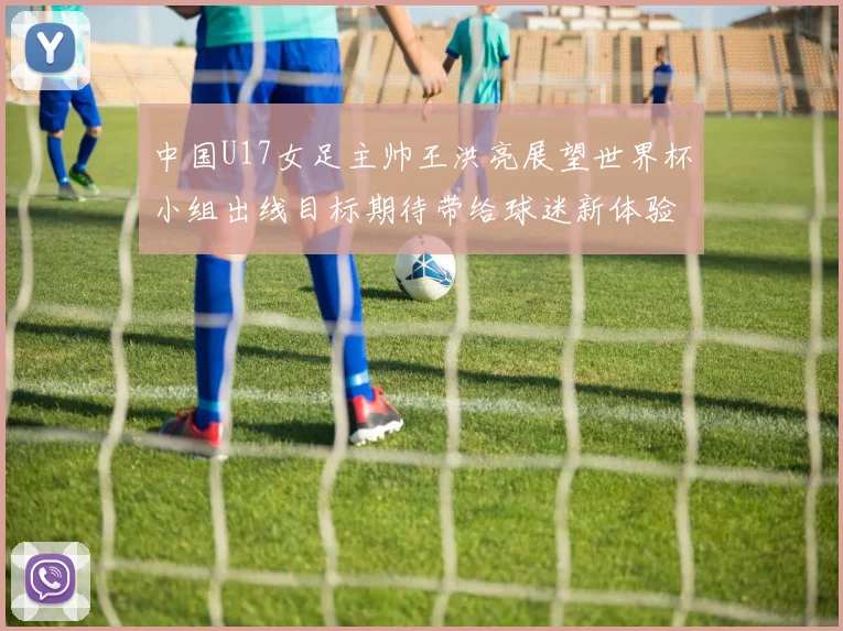 中国U17女足主帅王洪亮展望世界杯小组出线目标期待带给球迷新体验