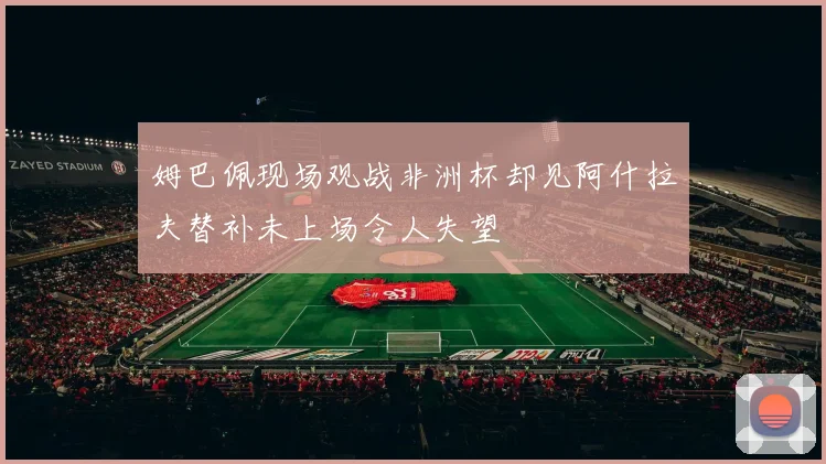 姆巴佩现场观战非洲杯却见阿什拉夫替补未上场令人失望