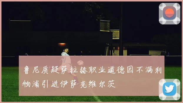 鲁尼质疑萨拉赫职业道德因不满利物浦引进伊萨克维尔茨