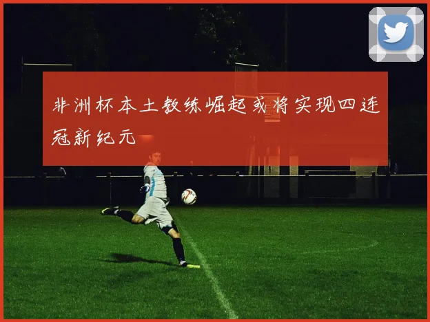 非洲杯本土教练崛起或将实现四连冠新纪元