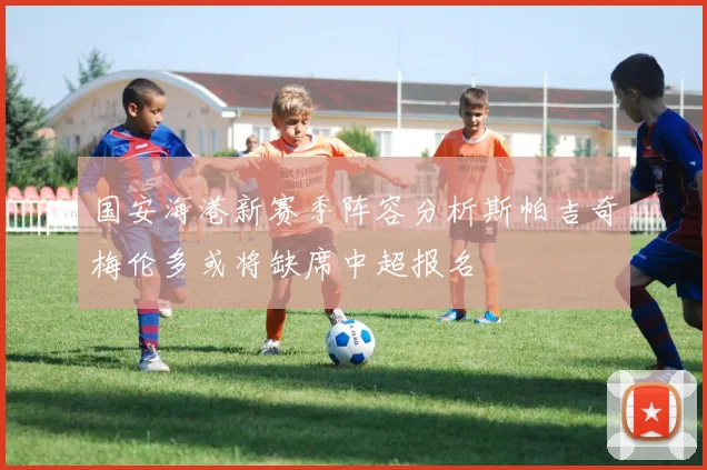 国安海港新赛季阵容分析斯帕吉奇梅伦多或将缺席中超报名