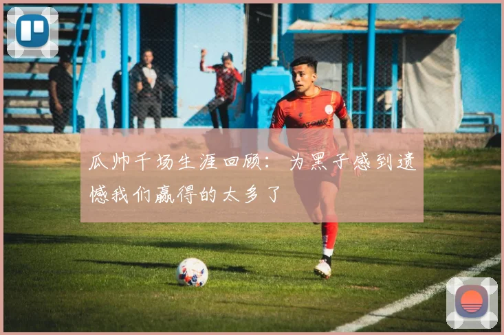 瓜帅千场生涯回顾：为黑子感到遗憾我们赢得的太多了