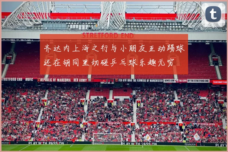 齐达内上海之行与小朋友互动踢球还在胡同里切磋乒乓球乐趣无穷