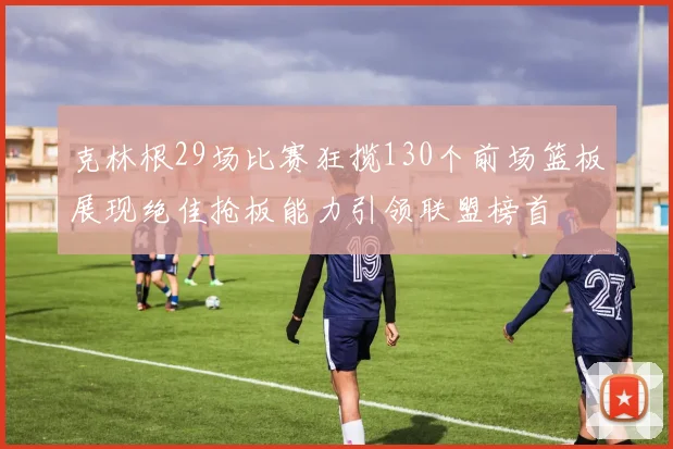 克林根29场比赛狂揽130个前场篮板展现绝佳抢板能力引领联盟榜首