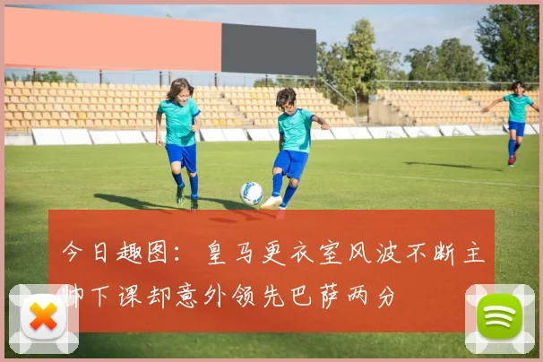 今日趣图：皇马更衣室风波不断主帅下课却意外领先巴萨两分