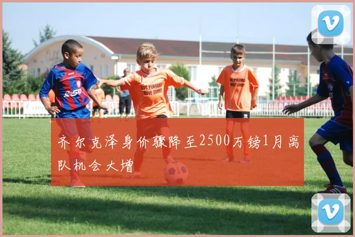 齐尔克泽身价骤降至2500万镑1月离队机会大增