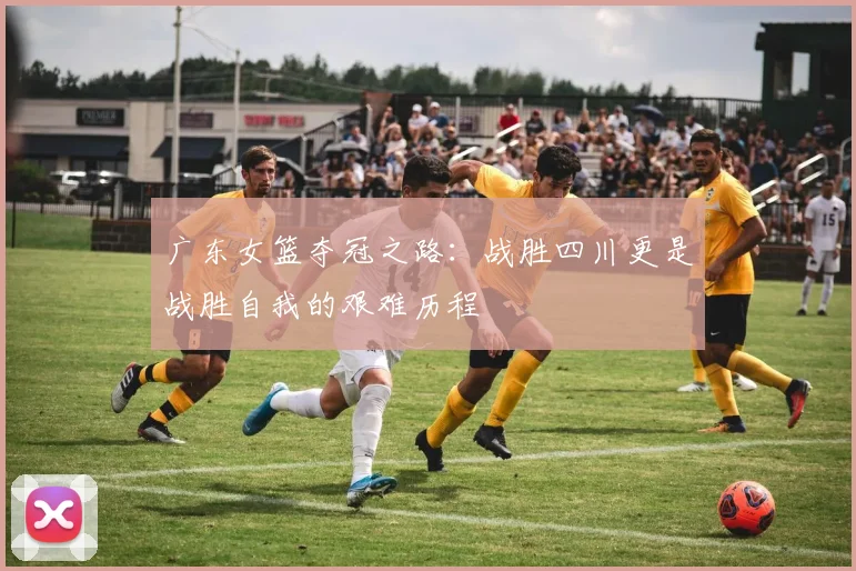 广东女篮夺冠之路：战胜四川更是战胜自我的艰难历程