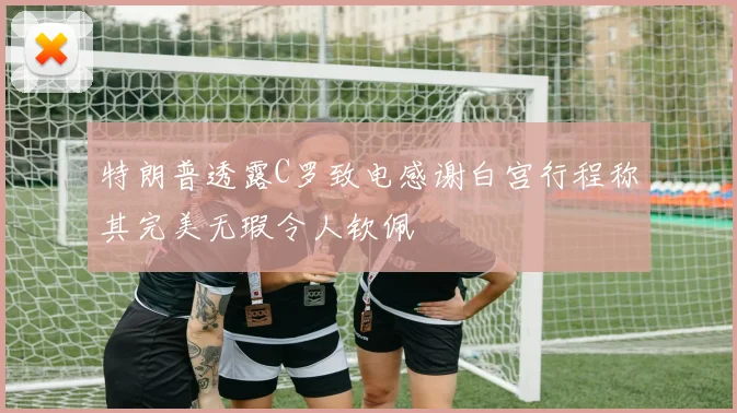 特朗普透露C罗致电感谢白宫行程称其完美无瑕令人钦佩
