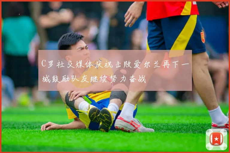 C罗社交媒体庆祝击败爱尔兰再下一城鼓励队友继续努力奋战