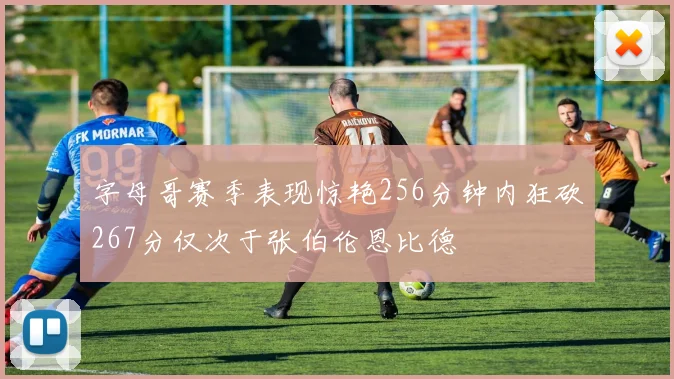 字母哥赛季表现惊艳256分钟内狂砍267分仅次于张伯伦恩比德