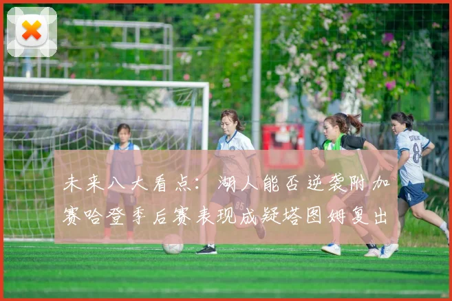 未来八大看点：湖人能否逆袭附加赛哈登季后赛表现成疑塔图姆复出能否助力球队