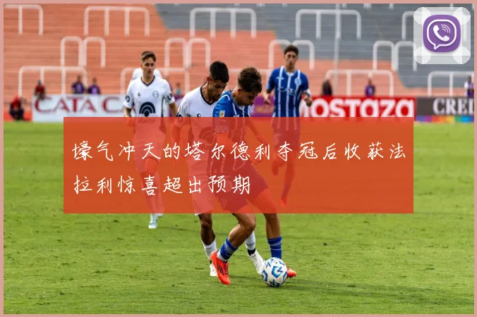 壕气冲天的塔尔德利夺冠后收获法拉利惊喜超出预期