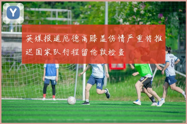 英媒报道厄德高膝盖伤情严重将推迟国家队行程留伦敦检查