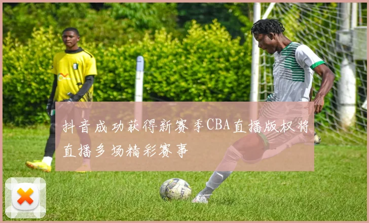 抖音成功获得新赛季CBA直播版权将直播多场精彩赛事