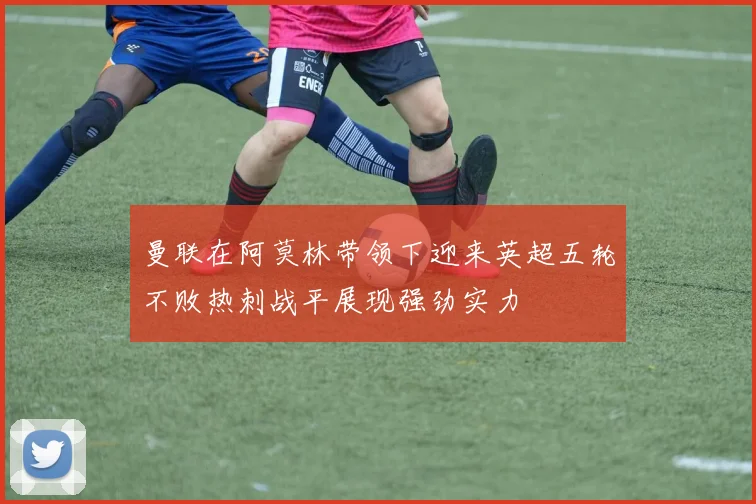 曼联在阿莫林带领下迎来英超五轮不败热刺战平展现强劲实力