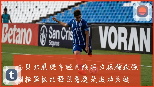 戈贝尔展现年轻内线实力杨瀚森强调抢篮板的强烈意愿是成功关键