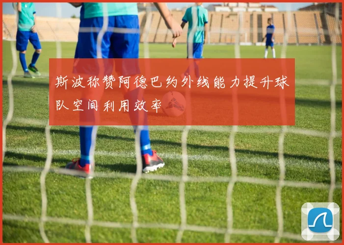 斯波称赞阿德巴约外线能力提升球队空间利用效率
