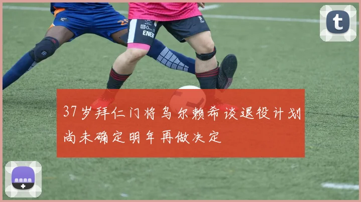 37岁拜仁门将乌尔赖希谈退役计划尚未确定明年再做决定