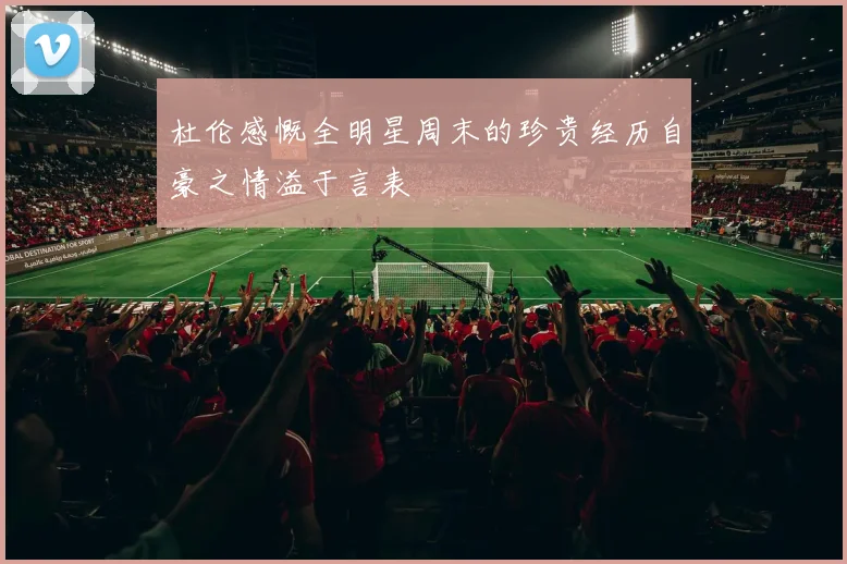 杜伦感慨全明星周末的珍贵经历自豪之情溢于言表