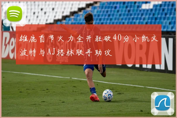 雄鹿首节火力全开狂砍40分小凯文波特与AJ格林联手助攻