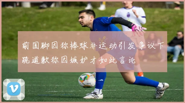 前国脚因称棒球非运动引发争议下跪道歉称因嫉妒才如此言论