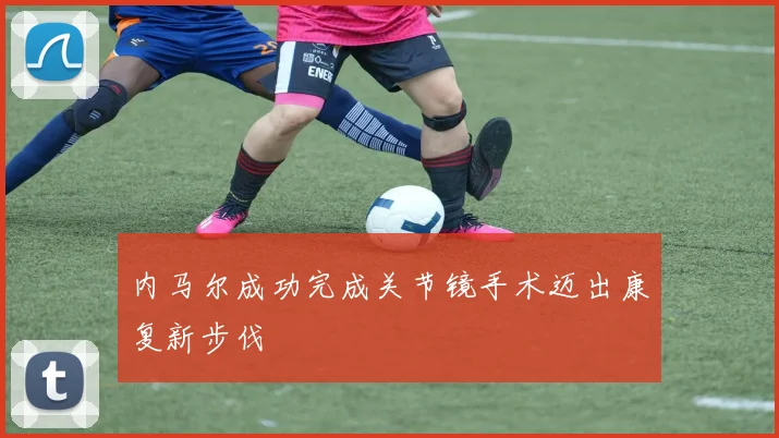 内马尔成功完成关节镜手术迈出康复新步伐