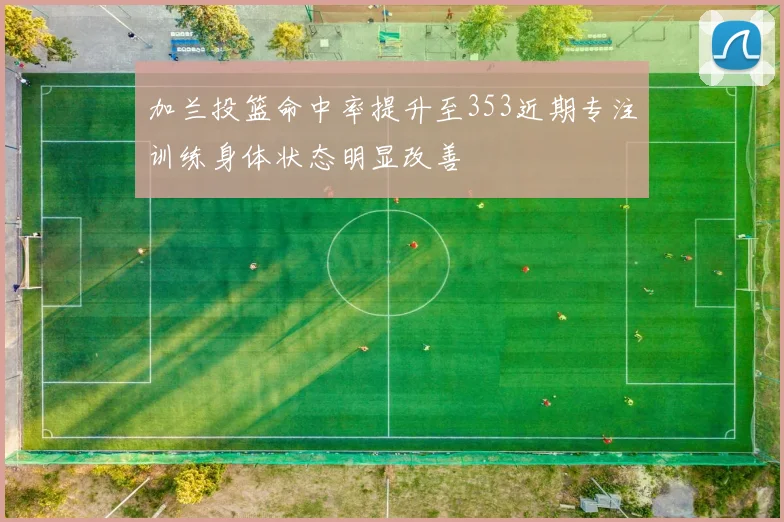 加兰投篮命中率提升至353近期专注训练身体状态明显改善