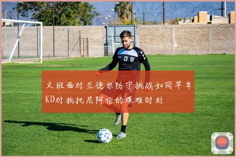 文班面对兰德尔防守挑战如同早年KD对抗托尼阿伦的艰难时刻