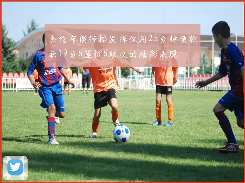 杰伦布朗轻松发挥仅用25分钟便斩获19分6篮板6助攻的精彩表现