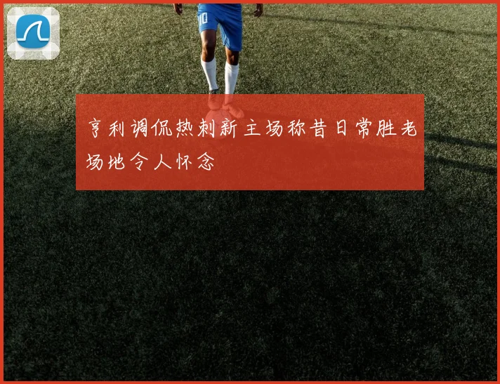 亨利调侃热刺新主场称昔日常胜老场地令人怀念