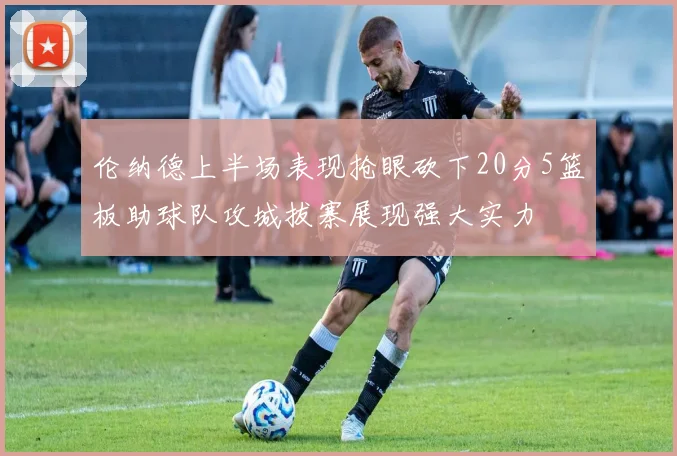 伦纳德上半场表现抢眼砍下20分5篮板助球队攻城拔寨展现强大实力