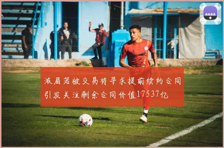 浓眉若被交易将寻求提前续约合同引发关注剩余合同价值17537亿
