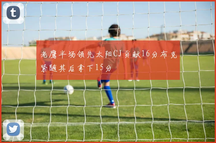 老鹰半场领先太阳CJ贡献16分布克紧随其后拿下15分