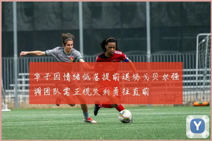 华子因情绪低落提前退场戈贝尔强调团队需正视失利勇往直前