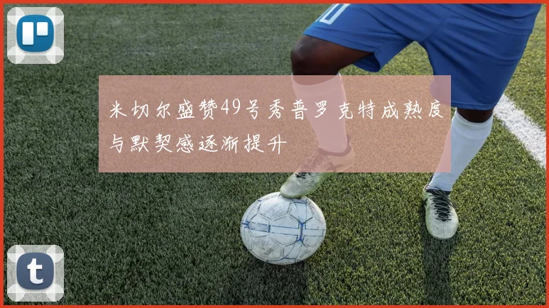米切尔盛赞49号秀普罗克特成熟度与默契感逐渐提升