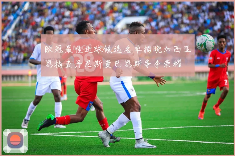 欧冠最佳进球候选名单揭晓加西亚恩梅查丹尼斯曼巴恩斯争夺荣耀