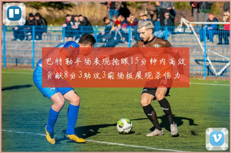 巴特勒半场表现抢眼15分钟内高效贡献8分3助攻3前场板展现杀伤力