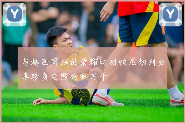 与梅西同框的荣耀时刻帕尼切利分享珍贵合照感慨万千