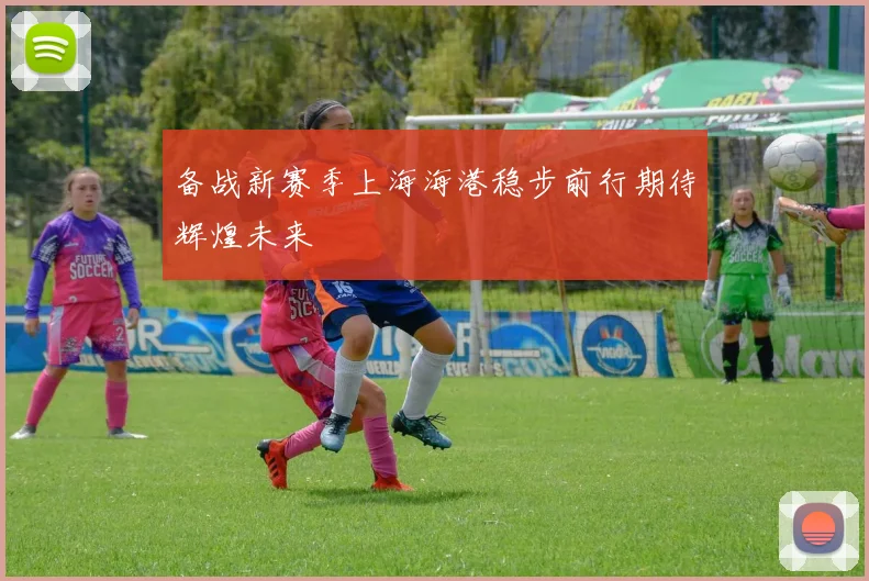 备战新赛季上海海港稳步前行期待辉煌未来
