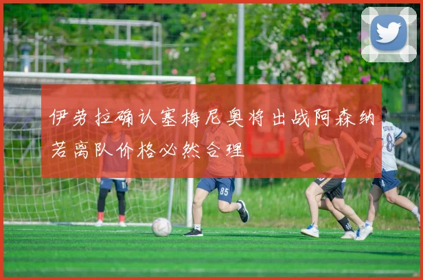 伊劳拉确认塞梅尼奥将出战阿森纳若离队价格必然合理