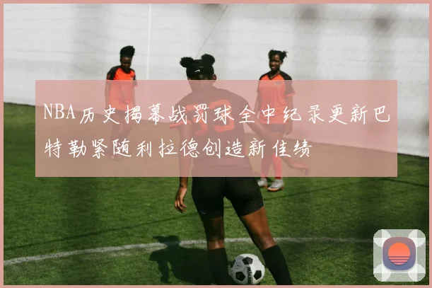NBA历史揭幕战罚球全中纪录更新巴特勒紧随利拉德创造新佳绩