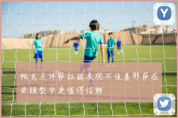 帕克点评萨拉赫表现不佳基耶萨在劳模型中更值得信赖