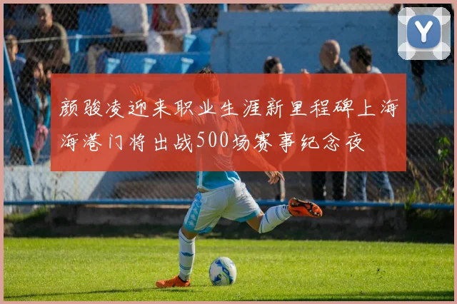 颜骏凌迎来职业生涯新里程碑上海海港门将出战500场赛事纪念夜