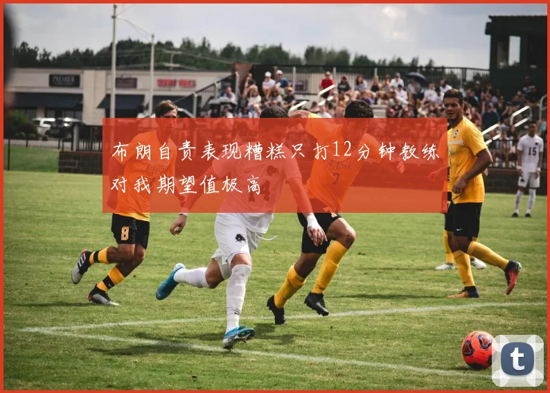 布朗自责表现糟糕只打12分钟教练对我期望值极高
